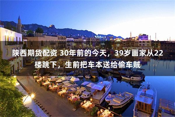 陕西期货配资 30年前的今天，39岁画家从22楼跳下，生前把车本送给偷车贼