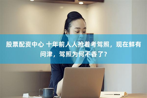 股票配资中心 十年前人人抢着考驾照，现在鲜有问津，驾照为何不香了？