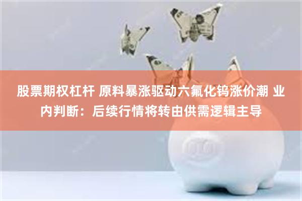 股票期权杠杆 原料暴涨驱动六氟化钨涨价潮 业内判断：后续行情将转由供需逻辑主导