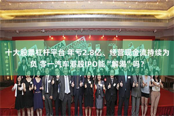 十大股票杠杆平台 年亏2.8亿、经营现金流持续为负 零一汽车港股IPO能“解渴”吗?