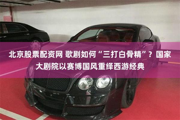 北京股票配资网 歌剧如何“三打白骨精”?国家大剧院以赛博国风重绎西游经典