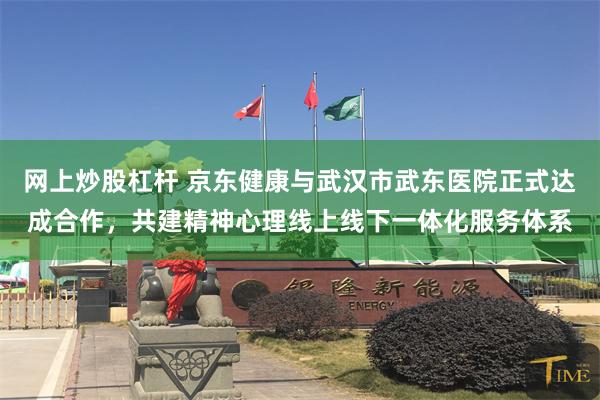 网上炒股杠杆 京东健康与武汉市武东医院正式达成合作，共建精神心理线上线下一体化服务体系