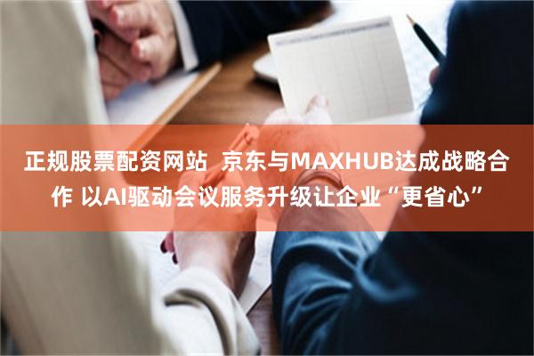 正规股票配资网站 京东与MAXHUB达成战略合作 以AI驱动会议服务升级让企业“更省心”