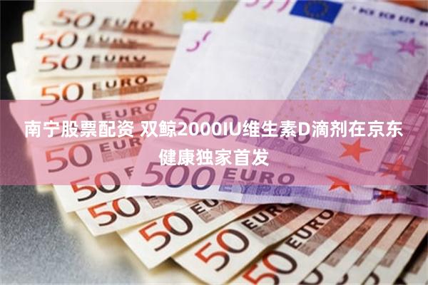 南宁股票配资 双鲸2000IU维生素D滴剂在京东健康独家首发