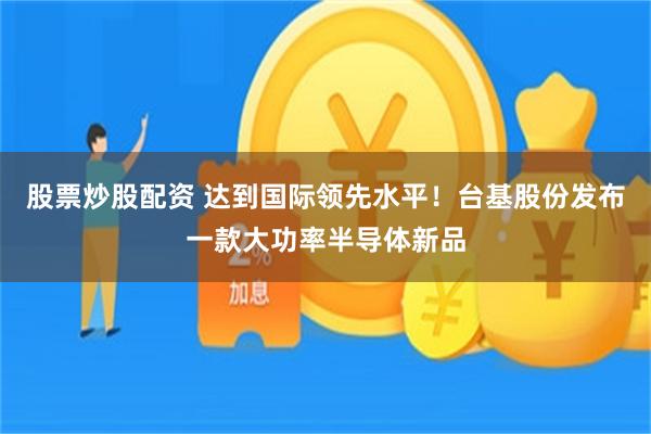 股票炒股配资 达到国际领先水平!台基股份发布一款大功率半导体新品