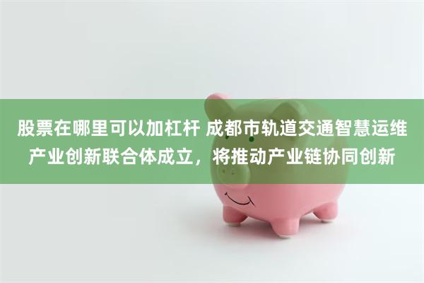 股票在哪里可以加杠杆 成都市轨道交通智慧运维产业创新联合体成立，将推动产业链协同创新
