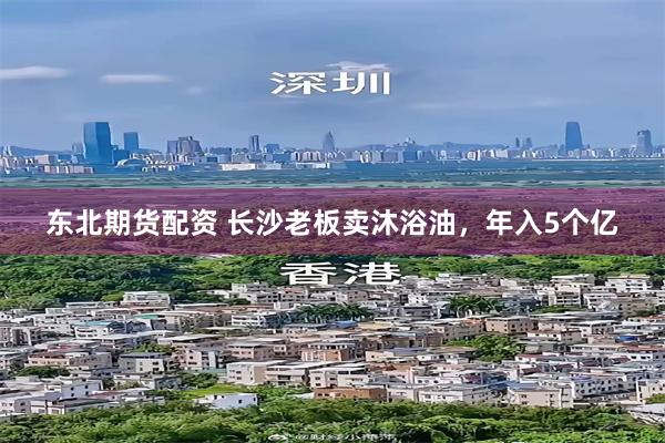 东北期货配资 长沙老板卖沐浴油，年入5个亿