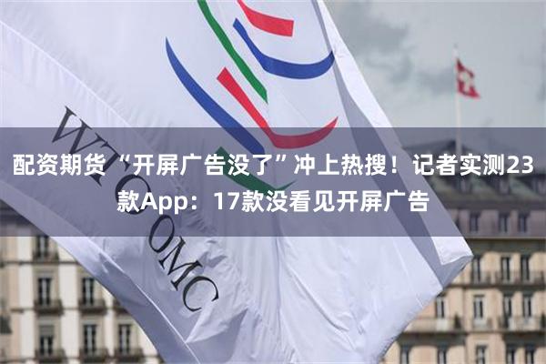 配资期货 “开屏广告没了”冲上热搜！记者实测23款App：17款没看见开屏广告