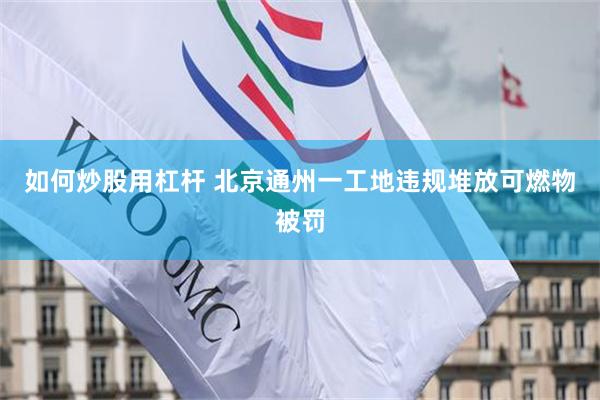 如何炒股用杠杆 北京通州一工地违规堆放可燃物被罚