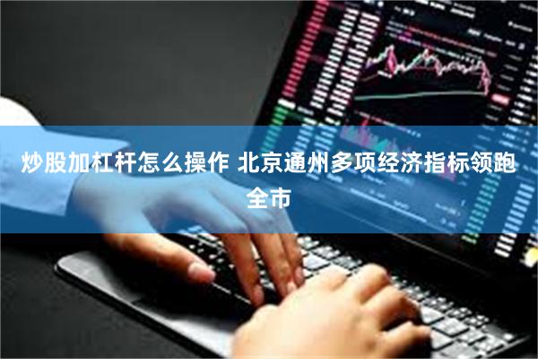 炒股加杠杆怎么操作 北京通州多项经济指标领跑全市