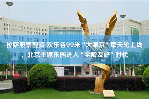 拉萨股票配资 欢乐谷99米“大眼京”摩天轮上线，北京主题乐园进入“全龄友好”时代