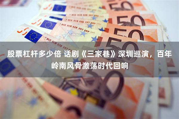 股票杠杆多少倍 话剧《三家巷》深圳巡演,百年岭南风骨激荡时代回响