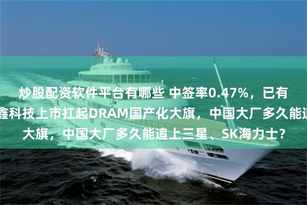炒股配资软件平台有哪些 中签率0.47%,已有人收到券商通知!长鑫科技上市扛起DRAM国产化大旗,中国大厂多久能追上三星、SK海力士?