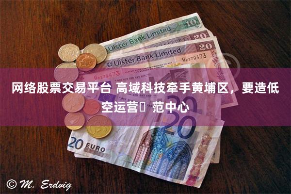 网络股票交易平台 高域科技牵手黄埔区,要造低空运营⽰范中心