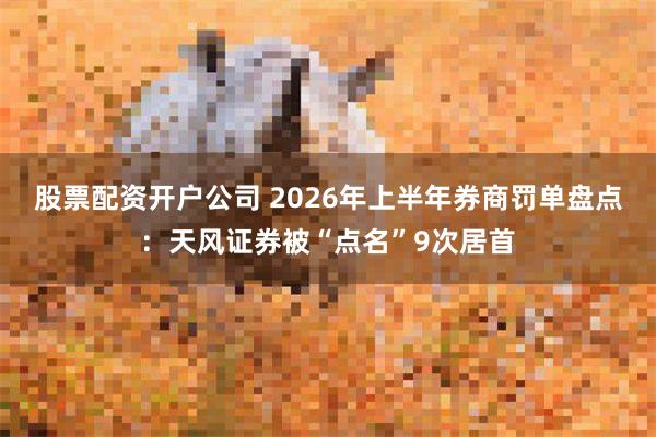 股票配资开户公司 2026年上半年券商罚单盘点:天风证券被“点名”9次居首