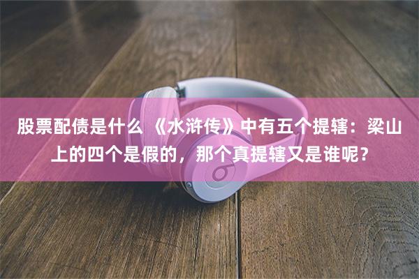 股票配债是什么 《水浒传》中有五个提辖：梁山上的四个是假的，那个真提辖又是谁呢？