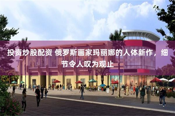 投资炒股配资 俄罗斯画家玛丽娜的人体新作，细节令人叹为观止