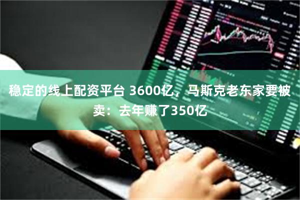 稳定的线上配资平台 3600亿，马斯克老东家要被卖：去年赚了350亿