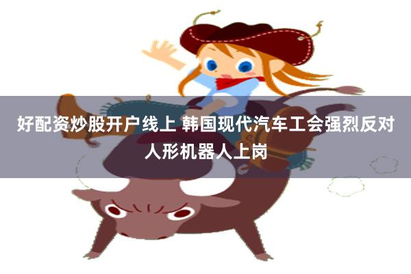 好配资炒股开户线上 韩国现代汽车工会强烈反对人形机器人上岗