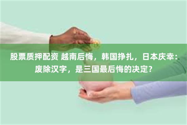 股票质押配资 越南后悔，韩国挣扎，日本庆幸：废除汉字，是三国最后悔的决定？