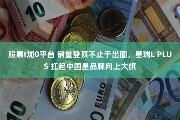 股票t加0平台 销量登顶不止于出圈，星瑞L PLUS 扛起中国星品牌向上大旗