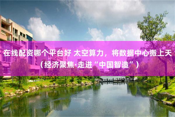 在线配资哪个平台好 太空算力，将数据中心搬上天（经济聚焦·走进“中国智造”）