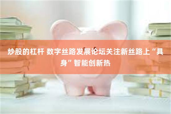 炒股的杠杆 数字丝路发展论坛关注新丝路上“具身”智能创新热
