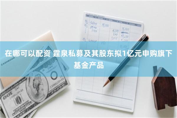 在哪可以配资 霆泉私募及其股东拟1亿元申购旗下基金产品