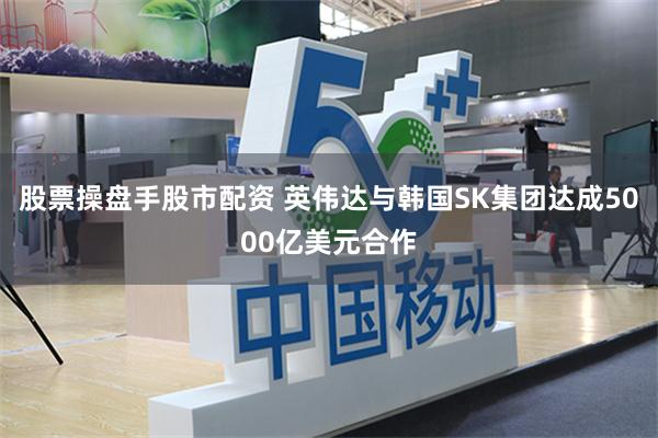 股票操盘手股市配资 英伟达与韩国SK集团达成5000亿美元合作