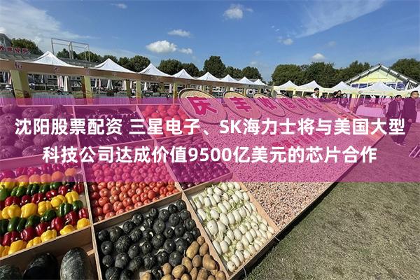 沈阳股票配资 三星电子、SK海力士将与美国大型科技公司达成价值9500亿美元的芯片合作