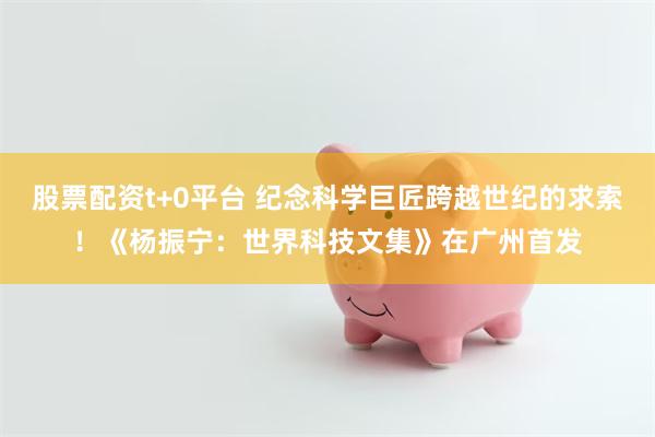 股票配资t+0平台 纪念科学巨匠跨越世纪的求索！《杨振宁：世界科技文集》在广州首发