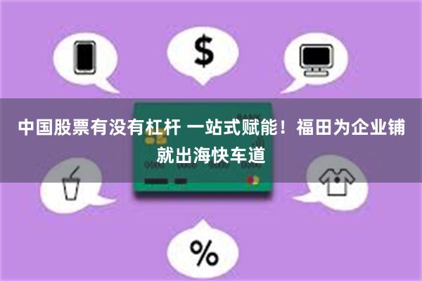 中国股票有没有杠杆 一站式赋能！福田为企业铺就出海快车道