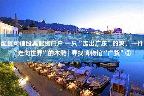 配资可信股票配资门户 一只“走出广东”的鸡，一件“走向世界”的木雕 | 寻找博物馆“广货”②