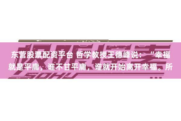 东营股票配资平台 哲学教授王德峰说： “幸福就是平庸，谁不甘平庸，谁就开始离开幸福。所