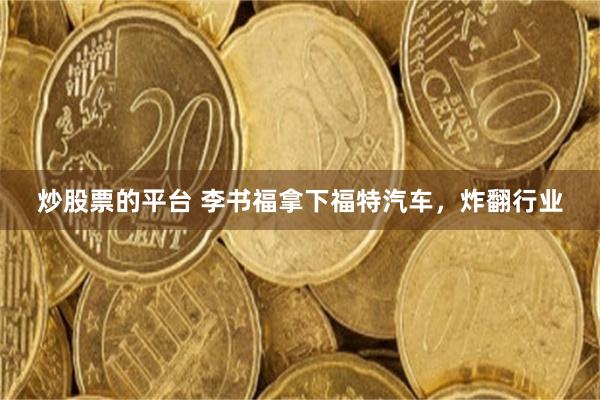 炒股票的平台 李书福拿下福特汽车，炸翻行业