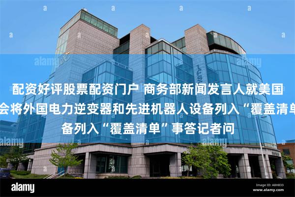 配资好评股票配资门户 商务部新闻发言人就美国联邦通信委员会将外国电力逆变器和先进机器人设备列入“覆盖清单”事答记者问