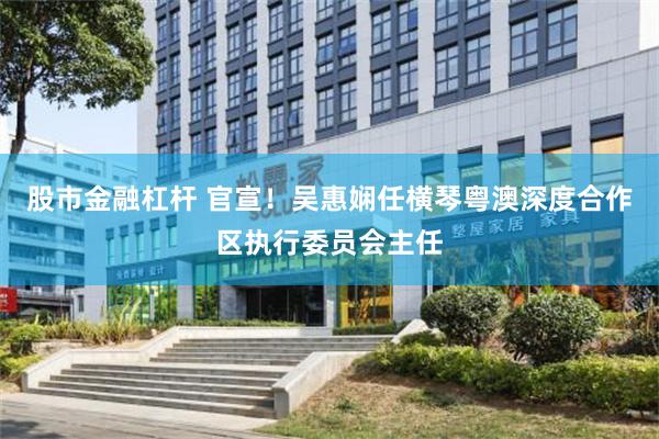 股市金融杠杆 官宣！吴惠娴任横琴粤澳深度合作区执行委员会主任