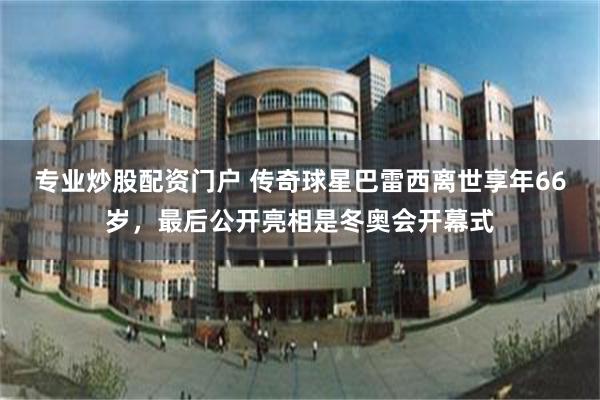 专业炒股配资门户 传奇球星巴雷西离世享年66岁，最后公开亮相是冬奥会开幕式