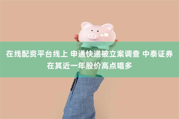 在线配资平台线上 申通快递被立案调查 中泰证券在其近一年股价高点唱多