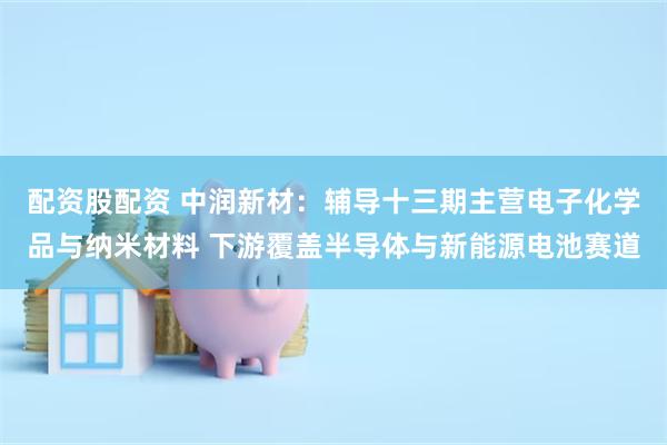 配资股配资 中润新材：辅导十三期主营电子化学品与纳米材料 下游覆盖半导体与新能源电池赛道