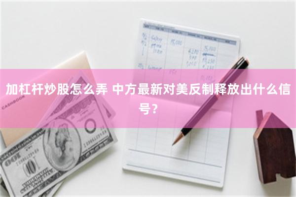 加杠杆炒股怎么弄 中方最新对美反制释放出什么信号？