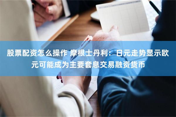 股票配资怎么操作 摩根士丹利：日元走势显示欧元可能成为主要套息交易融资货币