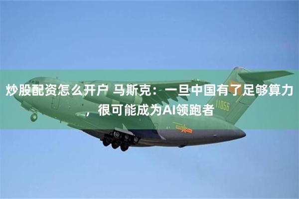 炒股配资怎么开户 马斯克：一旦中国有了足够算力，很可能成为AI领跑者