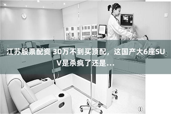 江苏股票配资 30万不到买顶配，这国产大6座SUV是杀疯了还是…