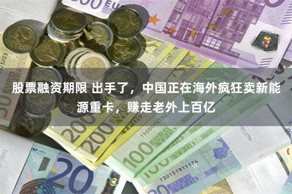 股票融资期限 出手了，中国正在海外疯狂卖新能源重卡，赚走老外上百亿