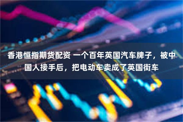 香港恒指期货配资 一个百年英国汽车牌子，被中国人接手后，把电动车卖成了英国街车