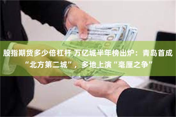 股指期货多少倍杠杆 万亿城半年榜出炉：青岛首成“北方第二城”，多地上演“毫厘之争”