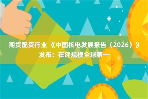 期货配资行业 《中国核电发展报告（2026）》发布：在建规模全球第一