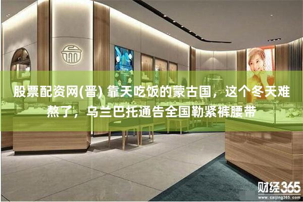 股票配资网(晋) 靠天吃饭的蒙古国，这个冬天难熬了，乌兰巴托通告全国勒紧裤腰带