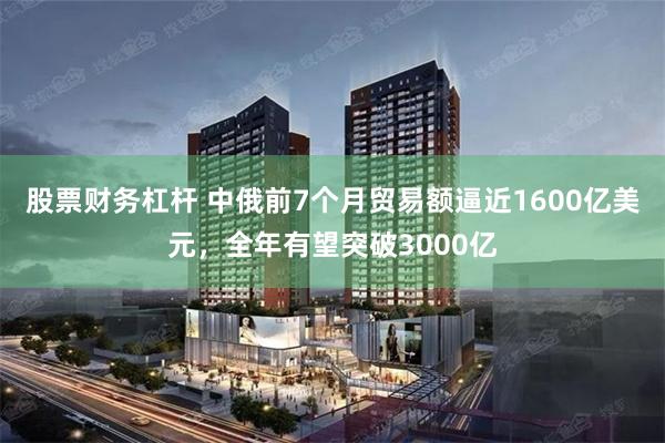 股票财务杠杆 中俄前7个月贸易额逼近1600亿美元，全年有望突破3000亿